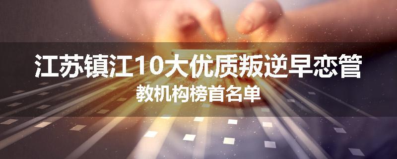 江苏镇江10大优质叛逆早恋管教机构榜首名单