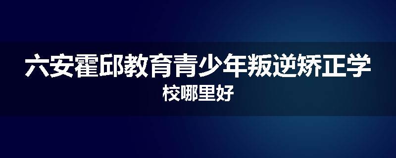六安霍邱教育青少年叛逆矫正学校哪里好