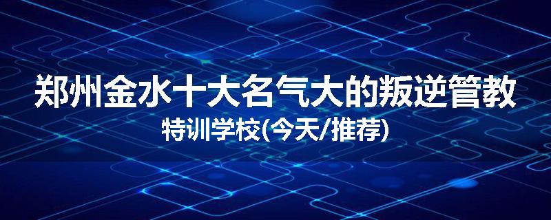 郑州金水十大名气大的叛逆管教特训学校(今天/推荐)