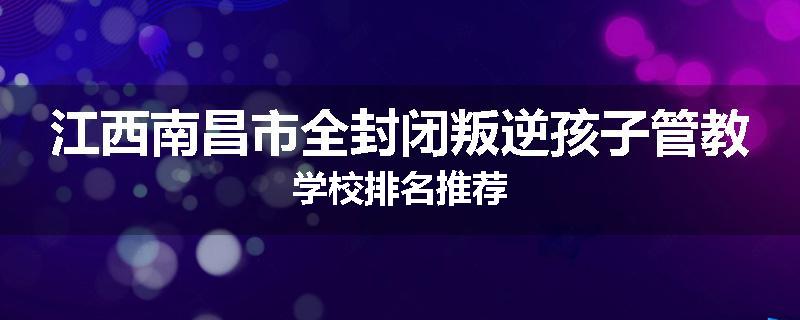 江西南昌市全封闭叛逆孩子管教学校排名推荐