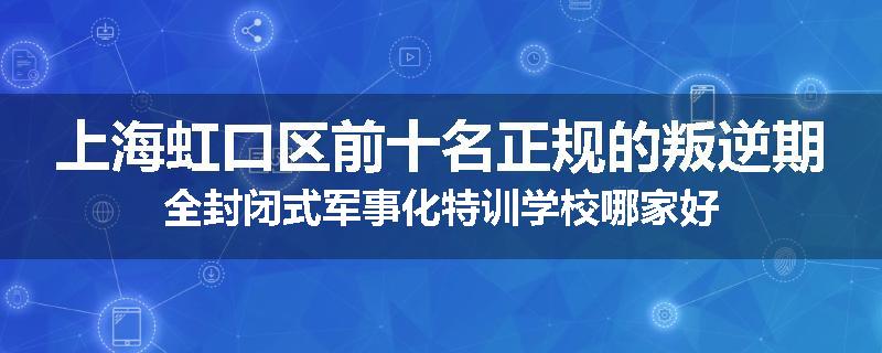 上海虹口区前十名正规的叛逆期全封闭式军事化特训学校哪家好