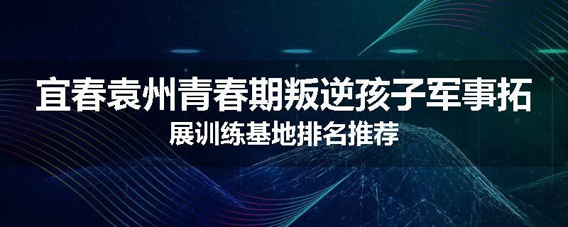 宜春袁州青春期叛逆孩子军事拓展训练基地排名推荐