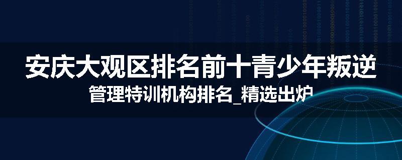 安庆大观区排名前十青少年叛逆管理特训机构排名_精选出炉