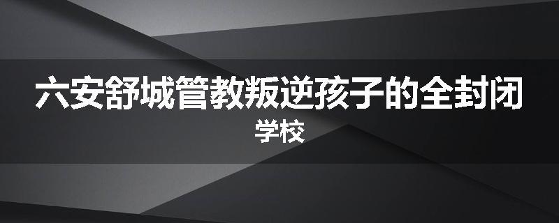 六安舒城管教叛逆孩子的全封闭学校