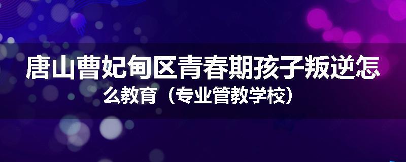 唐山曹妃甸区青春期孩子叛逆怎么教育（专业管教学校）