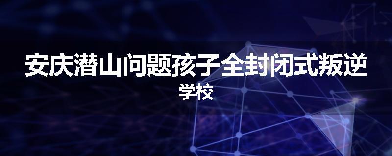 安庆潜山问题孩子全封闭式叛逆学校