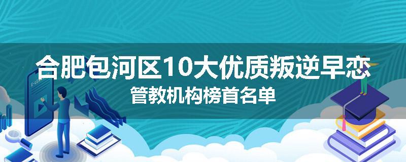 合肥包河区10大优质叛逆早恋管教机构榜首名单