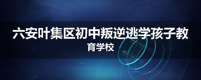 六安叶集区初中叛逆逃学孩子教育学校