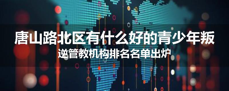 唐山路北区有什么好的青少年叛逆管教机构排名名单出炉