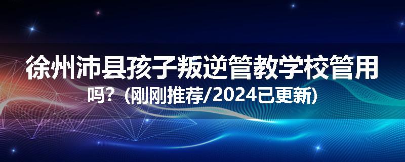 徐州沛县孩子叛逆管教学校管用吗？(刚刚推荐/2024已更新)