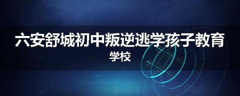 六安舒城初中叛逆逃学孩子教育学校