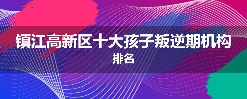 镇江高新区十大孩子叛逆期机构排名