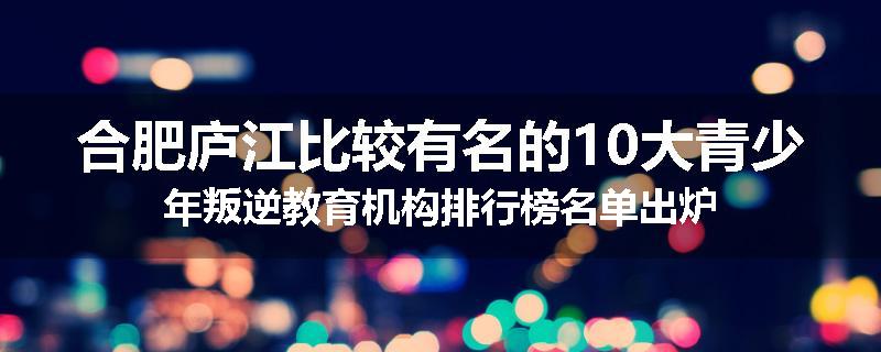 合肥庐江比较有名的10大青少年叛逆教育机构排行榜名单出炉