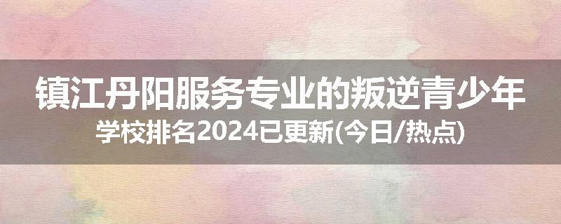 镇江丹阳服务专业的叛逆青少年学校排名2024已更新(今日/热点)