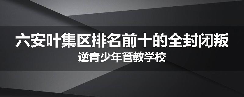 六安叶集区排名前十的全封闭叛逆青少年管教学校