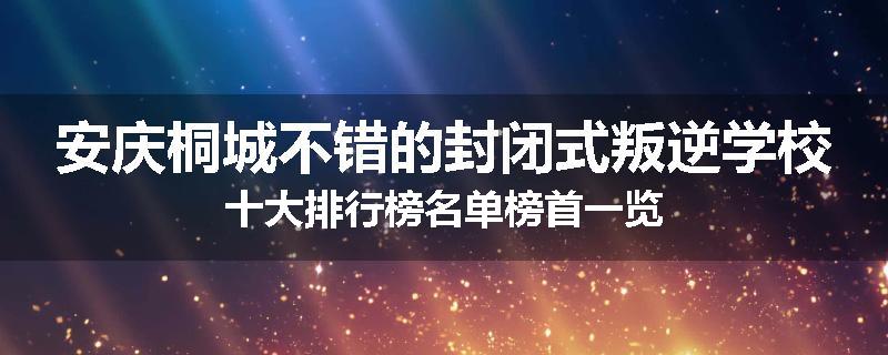 安庆桐城不错的封闭式叛逆学校十大排行榜名单榜首一览
