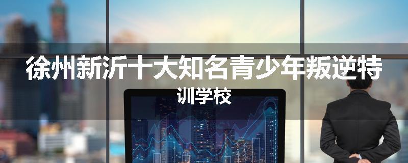徐州新沂十大知名青少年叛逆特训学校