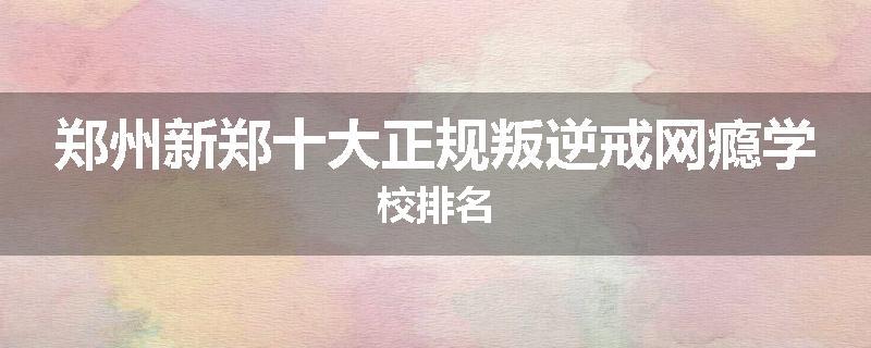 郑州新郑十大正规叛逆戒网瘾学校排名