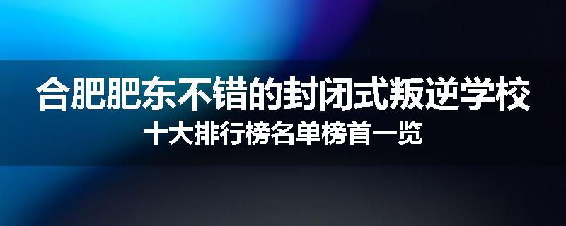 合肥肥东不错的封闭式叛逆学校十大排行榜名单榜首一览