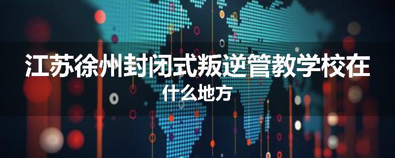 江苏徐州封闭式叛逆管教学校在什么地方