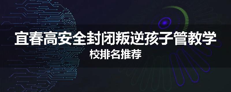 宜春高安全封闭叛逆孩子管教学校排名推荐