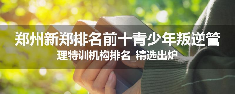 郑州新郑排名前十青少年叛逆管理特训机构排名_精选出炉