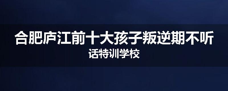合肥庐江前十大孩子叛逆期不听话特训学校