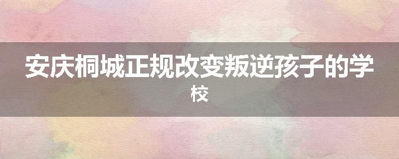 安庆桐城正规改变叛逆孩子的学校