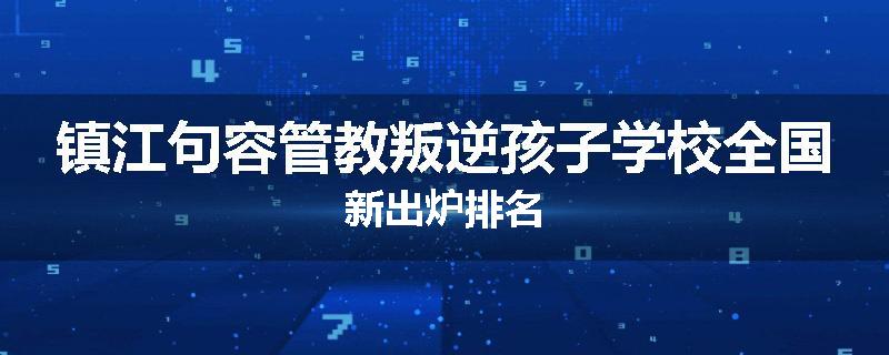 镇江句容管教叛逆孩子学校全国新出炉排名