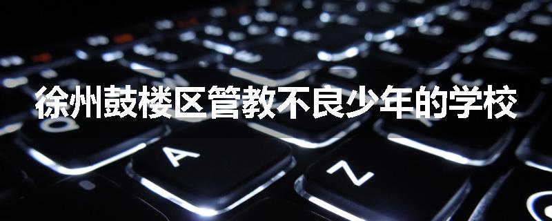 徐州鼓楼区管教不良少年的学校