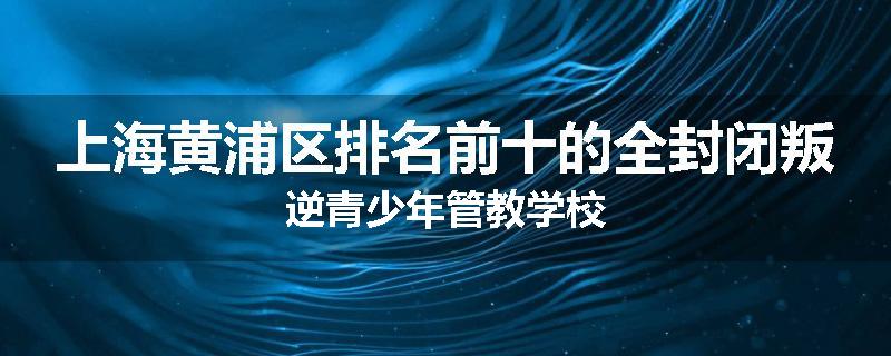 上海黄浦区排名前十的全封闭叛逆青少年管教学校
