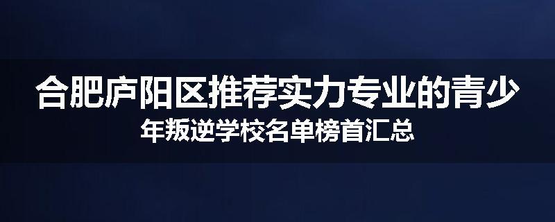 合肥庐阳区推荐实力专业的青少年叛逆学校名单榜首汇总