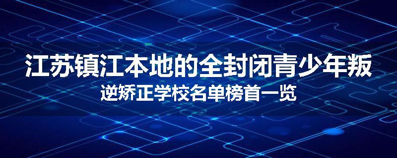 江苏镇江本地的全封闭青少年叛逆矫正学校名单榜首一览