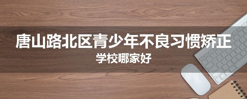 唐山路北区青少年不良习惯矫正学校哪家好