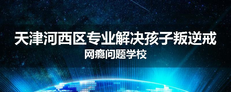 天津河西区专业解决孩子叛逆戒网瘾问题学校