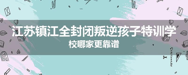 江苏镇江全封闭叛逆孩子特训学校哪家更靠谱