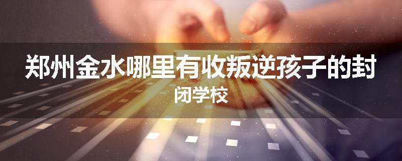 郑州金水哪里有收叛逆孩子的封闭学校