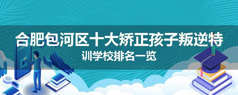 合肥包河区十大矫正孩子叛逆特训学校排名一览