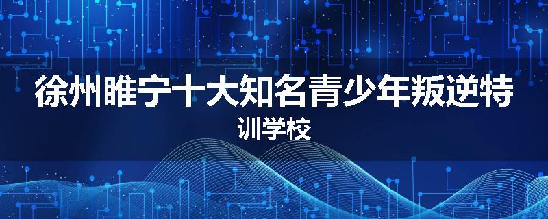徐州睢宁十大知名青少年叛逆特训学校