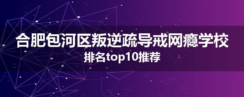 合肥包河区叛逆疏导戒网瘾学校排名top10推荐