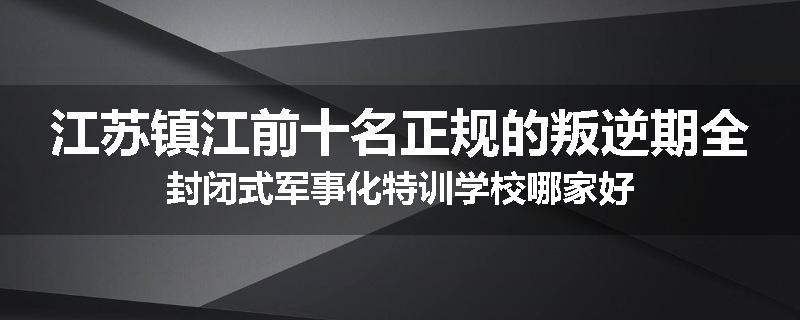 江苏镇江前十名正规的叛逆期全封闭式军事化特训学校哪家好