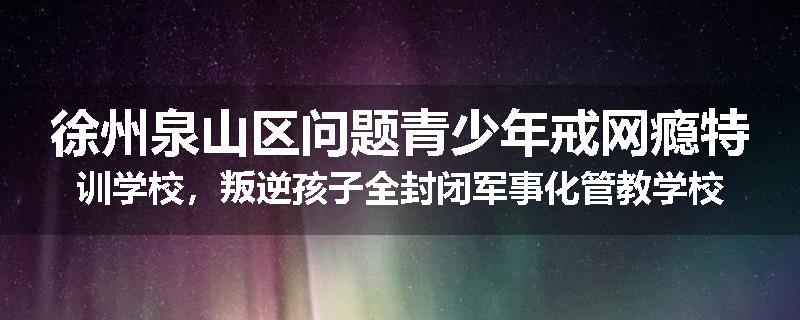 徐州泉山区问题青少年戒网瘾特训学校，叛逆孩子全封闭军事化管教学校