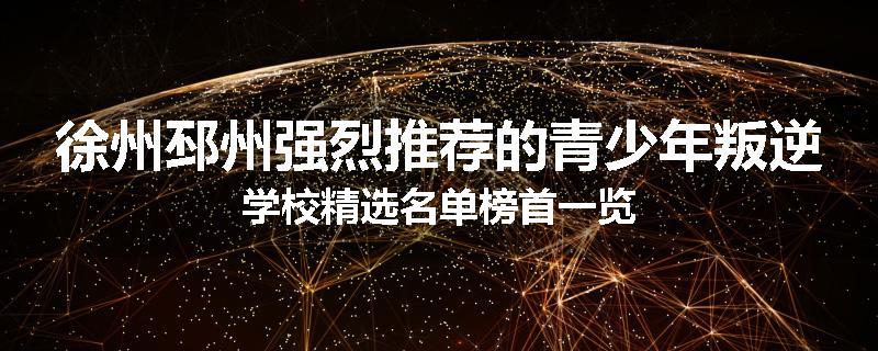徐州邳州强烈推荐的青少年叛逆学校精选名单榜首一览