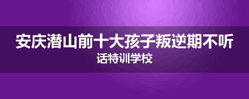 安庆潜山前十大孩子叛逆期不听话特训学校
