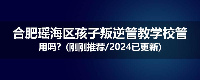 合肥瑶海区孩子叛逆管教学校管用吗？(刚刚推荐/2024已更新)