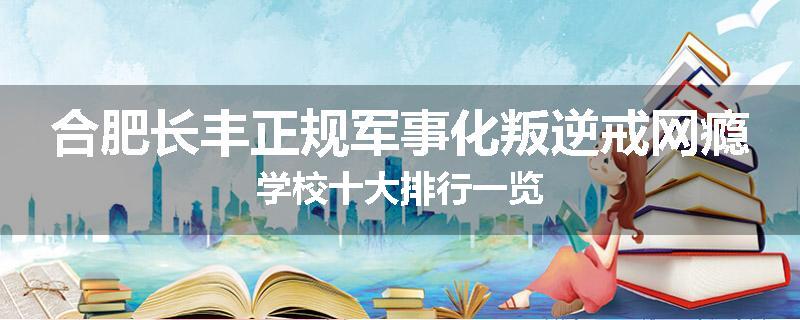 合肥长丰正规军事化叛逆戒网瘾学校十大排行一览