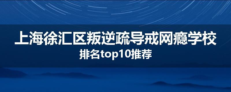 上海徐汇区叛逆疏导戒网瘾学校排名top10推荐
