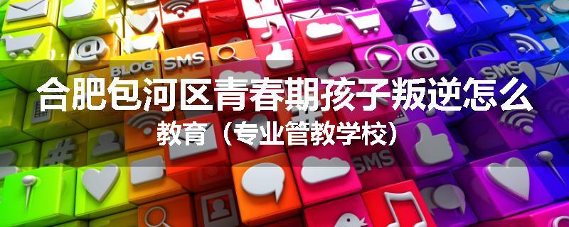 合肥包河区青春期孩子叛逆怎么教育（专业管教学校）