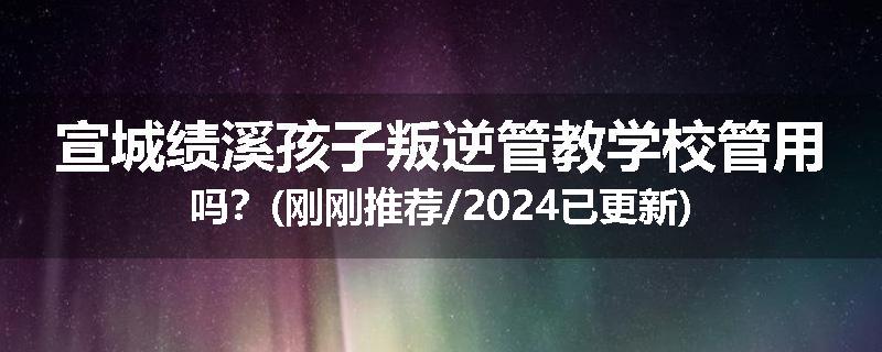 宣城绩溪孩子叛逆管教学校管用吗？(刚刚推荐/2024已更新)