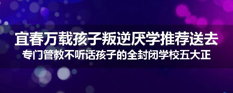 宜春万载孩子叛逆厌学推荐送去专门管教不听话孩子的全封闭学校五大正规机构